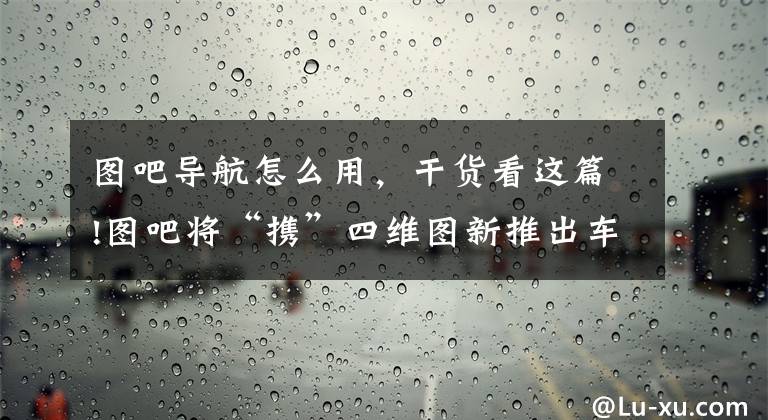 圖吧導(dǎo)航怎么用，干貨看這篇!圖吧將“攜”四維圖新推出車載導(dǎo)航軟件