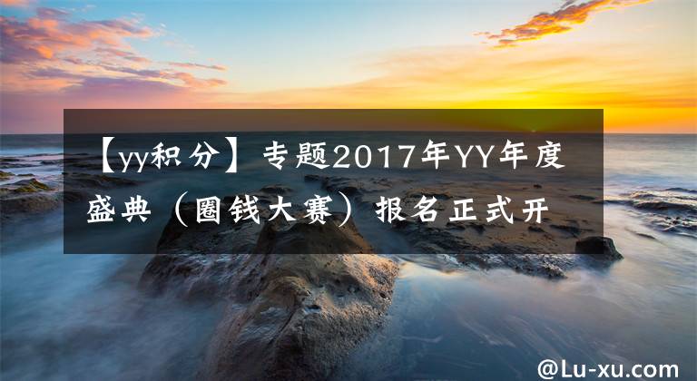 【yy積分】專題2017年YY年度盛典（圈錢大賽）報名正式開始，規(guī)則搶先看！