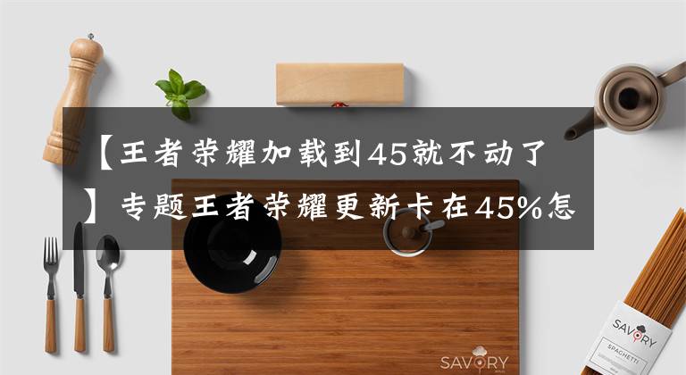 【王者榮耀加載到45就不動了】專題王者榮耀更新卡在45%怎么回事？更新卡45和75怎么辦