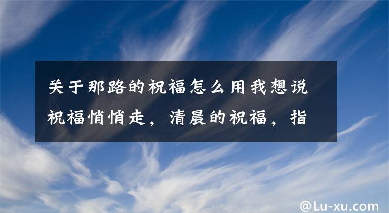 關于那路的祝福怎么用我想說祝福悄悄走，清晨的祝福，指引幸福的方向，朋友，早晨好