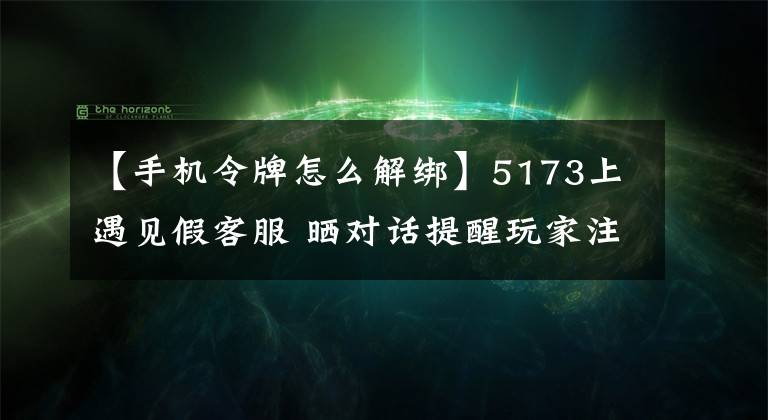 【手機(jī)令牌怎么解綁】5173上遇見假客服 曬對話提醒玩家注意