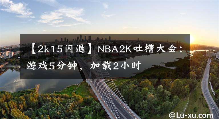 【2k15閃退】NBA2K吐槽大會：游戲5分鐘，加載2小時