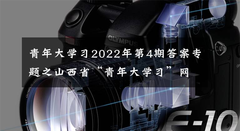 青年大學(xué)習(xí)2022年第4期答案專題之山西省“青年大學(xué)習(xí)”網(wǎng)上主題團(tuán)課2022年第4期來(lái)啦！