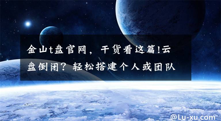 金山t盤官網(wǎng)，干貨看這篇!云盤倒閉？輕松搭建個(gè)人或團(tuán)隊(duì)專屬私有云同步網(wǎng)盤