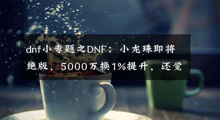 dnf小專題之DNF：小龍珠即將絕版，5000萬換1%提升，還覺得自己賺大了？