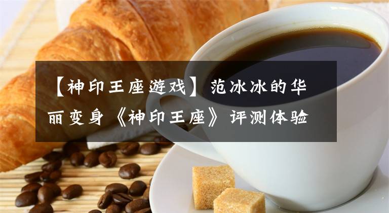 【神印王座游戲】范冰冰的華麗變身《神印王座》評測體驗