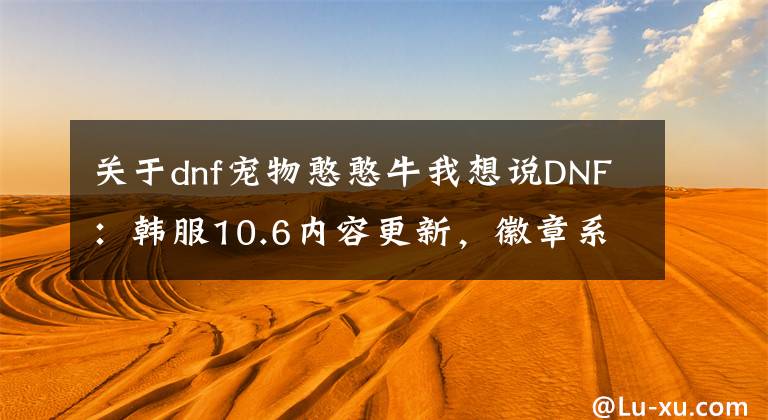 關(guān)于dnf寵物憨憨牛我想說(shuō)DNF：韓服10.6內(nèi)容更新，徽章系統(tǒng)改版，堇青石可兌換濃縮強(qiáng)烈