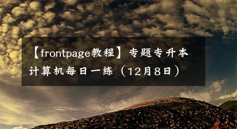 【frontpage教程】專題專升本計(jì)算機(jī)每日一練（12月8日）