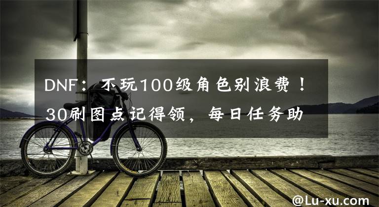 DNF：不玩100級角色別浪費(fèi)！30刷圖點(diǎn)記得領(lǐng)，每日任務(wù)助力大號(hào)