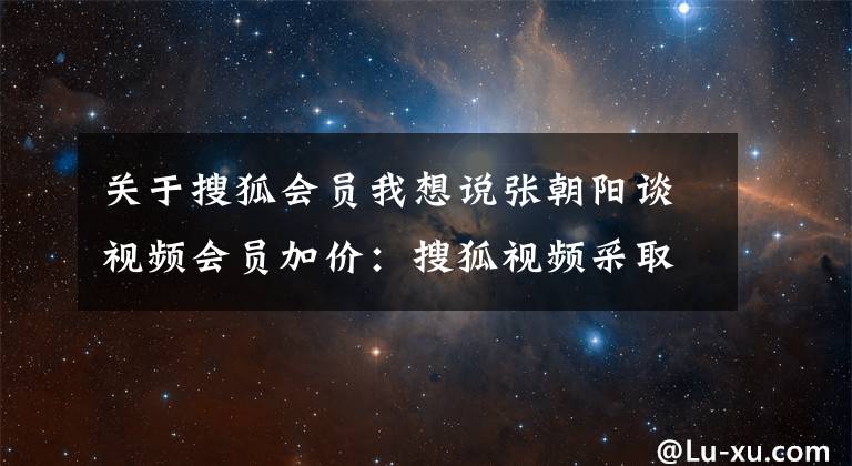 關(guān)于搜狐會(huì)員我想說張朝陽談視頻會(huì)員加價(jià)：搜狐視頻采取平價(jià)策略