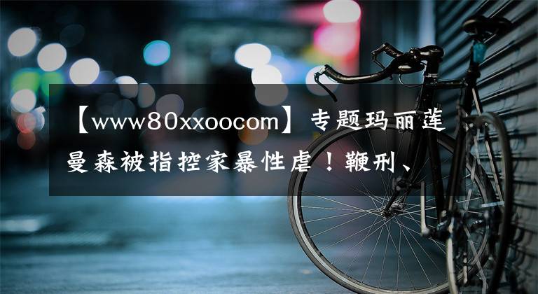 【www80xxoocom】專題瑪麗蓮曼森被指控家暴性虐！鞭刑、精神控制、嗑藥強(qiáng)奸……簡直魔鬼