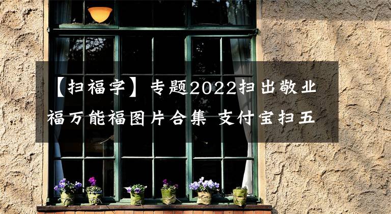 【掃福字】專題2022掃出敬業(yè)福萬能福圖片合集 支付寶掃五福專用福字圖片大全