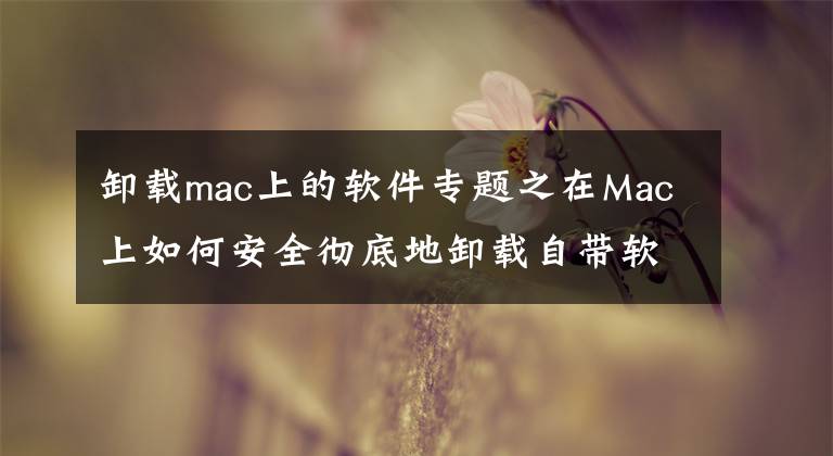 卸載mac上的軟件專題之在Mac上如何安全徹底地卸載自帶軟件？