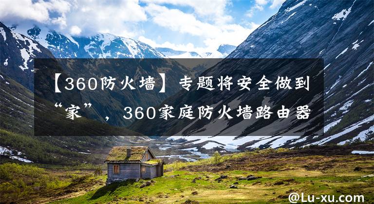 【360防火墻】專題將安全做到“家”，360家庭防火墻路由器5Pro測評