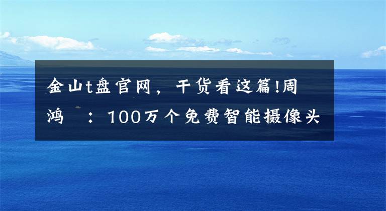 金山t盤官網(wǎng)，干貨看這篇!周鴻祎：100萬個(gè)免費(fèi)智能攝像頭背后的大陰謀