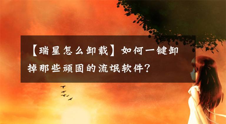 【瑞星怎么卸載】如何一鍵卸掉那些頑固的流氓軟件？