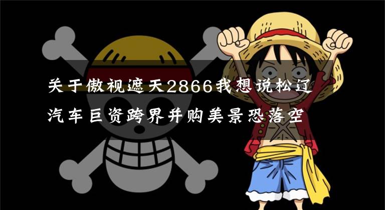 關(guān)于傲視遮天2866我想說松遼汽車巨資跨界并購美景恐落空