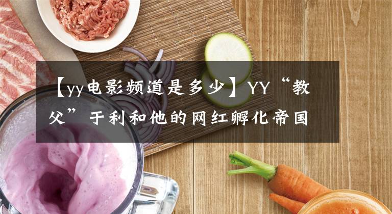 【yy電影頻道是多少】YY“教父”于利和他的網(wǎng)紅孵化帝國