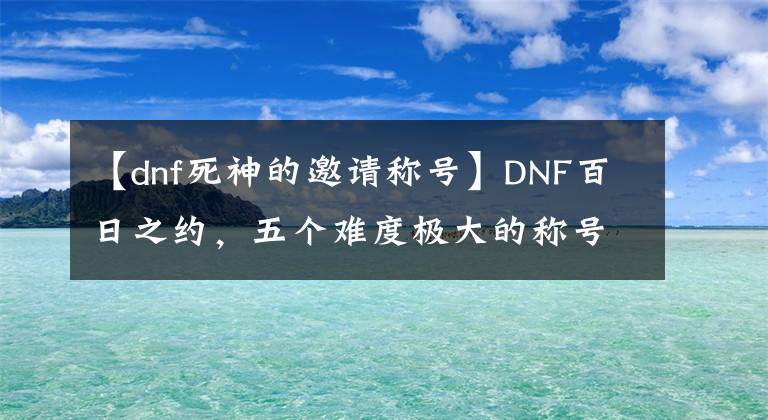 【dnf死神的邀請稱號】DNF百日之約，五個難度極大的稱號！