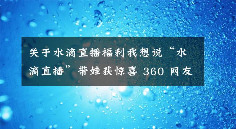 關(guān)于水滴直播福利我想說“水滴直播”帶娃獲驚喜 360 網(wǎng)友關(guān)懷“小藝萌”