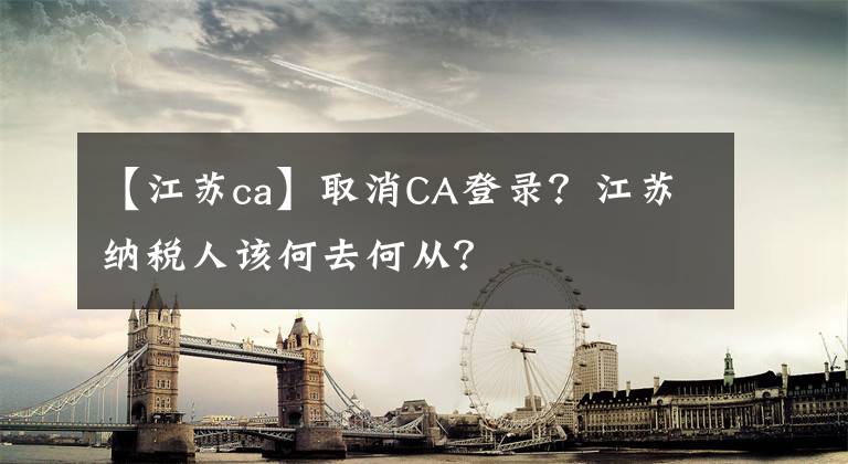 【江蘇ca】取消CA登錄？江蘇納稅人該何去何從？