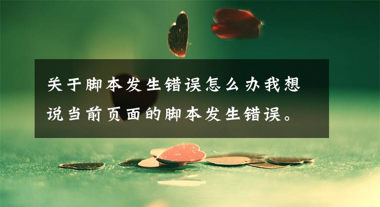 關(guān)于腳本發(fā)生錯誤怎么辦我想說當(dāng)前頁面的腳本發(fā)生錯誤。錯誤代碼為script error