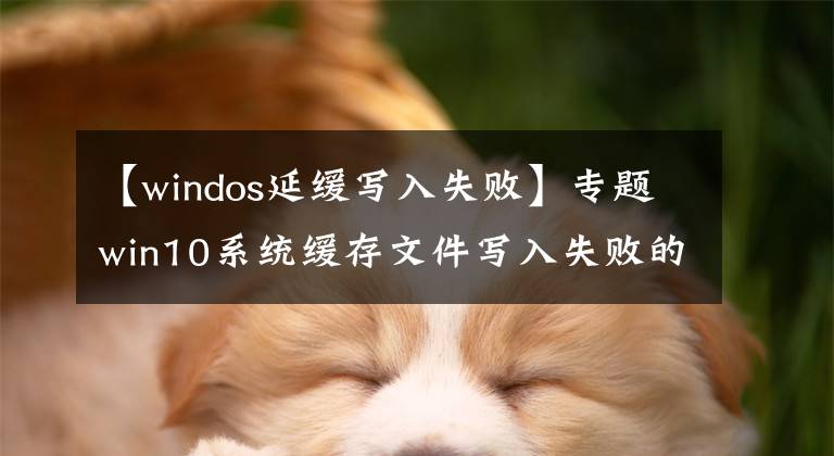 【windos延緩寫(xiě)入失敗】專(zhuān)題win10系統(tǒng)緩存文件寫(xiě)入失敗的解決教程