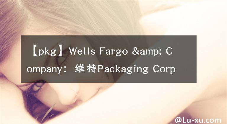 【pkg】Wells Fargo & Company：維持Packaging Corp of America(PKG)為持股觀望評(píng)級(jí)，目標(biāo)價(jià)為155.00美元