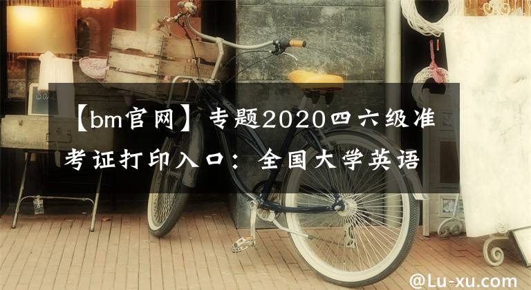 【bm官網(wǎng)】專題2020四六級(jí)準(zhǔn)考證打印入口：全國(guó)大學(xué)英語(yǔ)四、六級(jí)考試報(bào)名官網(wǎng)