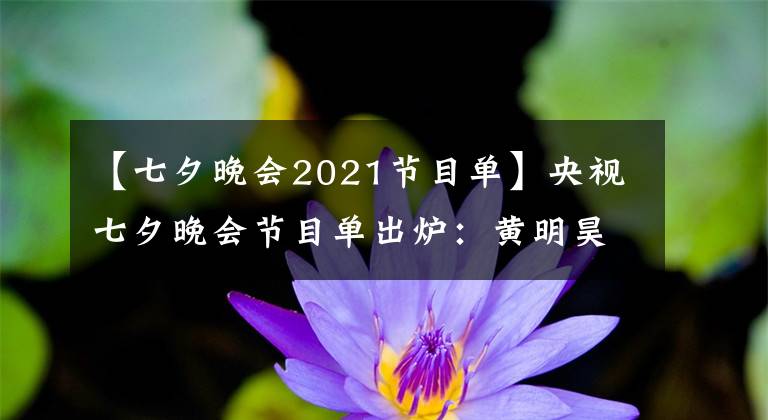 【七夕晚會(huì)2021節(jié)目單】央視七夕晚會(huì)節(jié)目單出爐：黃明昊、周深、鳳凰傳奇等參演