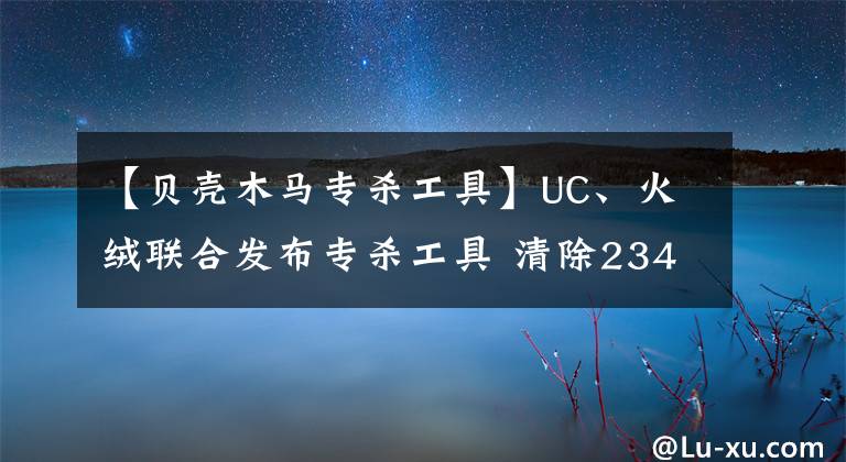 【貝殼木馬專殺工具】UC、火絨聯(lián)合發(fā)布專殺工具 清除2345鎖首木馬