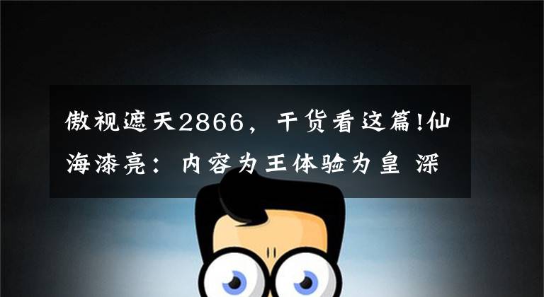 傲視遮天2866，干貨看這篇!仙海漆亮：內(nèi)容為王體驗(yàn)為皇 深挖細(xì)分市場(chǎng)