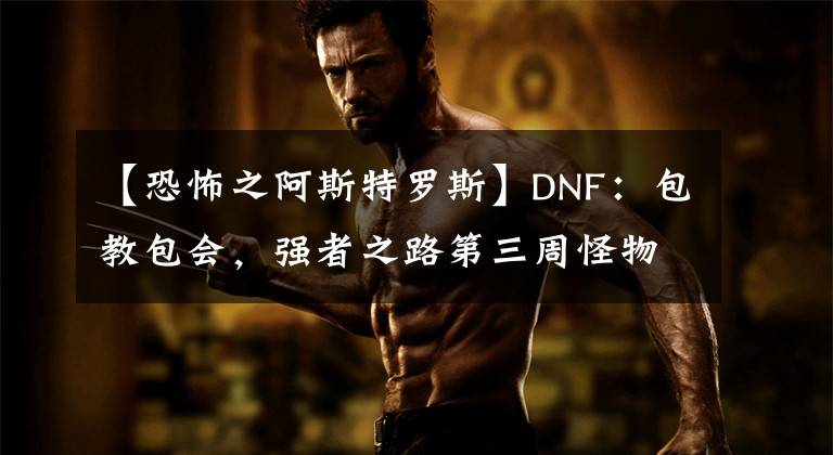 【恐怖之阿斯特羅斯】DNF：包教包會(huì)，強(qiáng)者之路第三周怪物詳解及打法分析