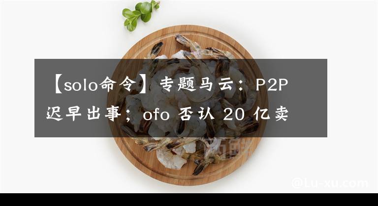 【solo命令】專題馬云：P2P 遲早出事；ofo 否認(rèn) 20 億賣身滴滴｜極客頭條