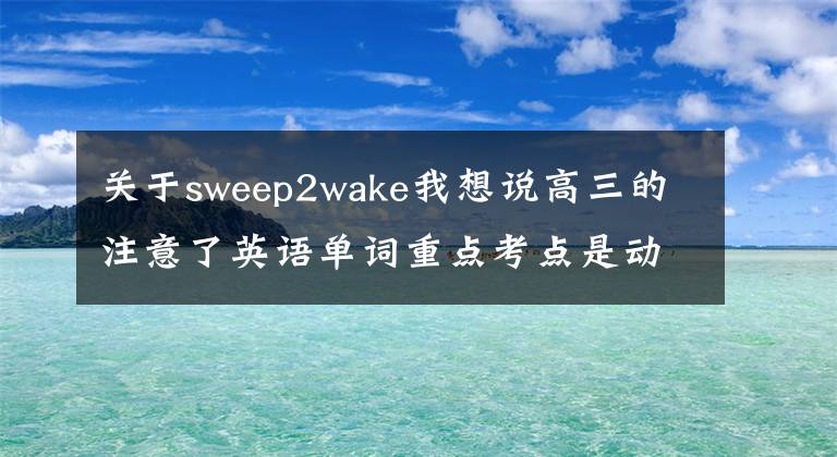 關(guān)于sweep2wake我想說高三的注意了英語(yǔ)單詞重點(diǎn)考點(diǎn)是動(dòng)詞用法中學(xué)階段所有動(dòng)詞匯總