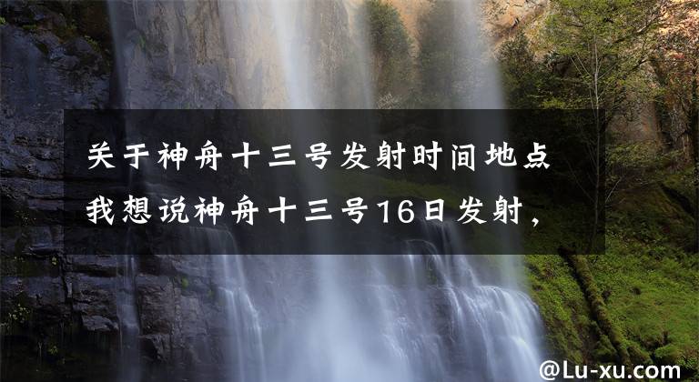 關(guān)于神舟十三號發(fā)射時間地點我想說神舟十三號16日發(fā)射，航天員翟志剛、王亞平、葉光富出征