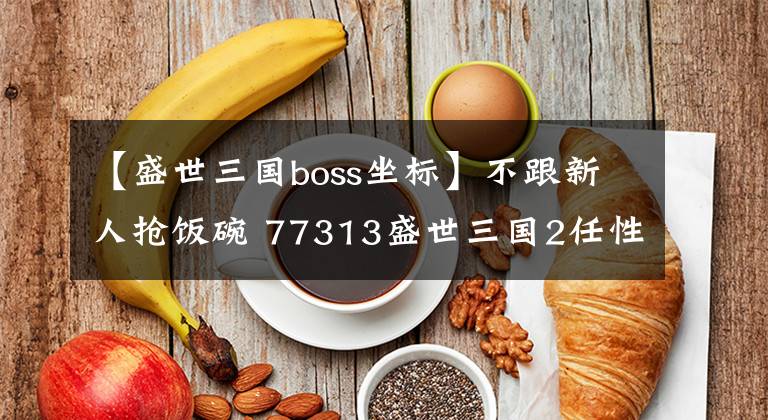 【盛世三國boss坐標(biāo)】不跟新人搶飯碗 77313盛世三國2任性副本