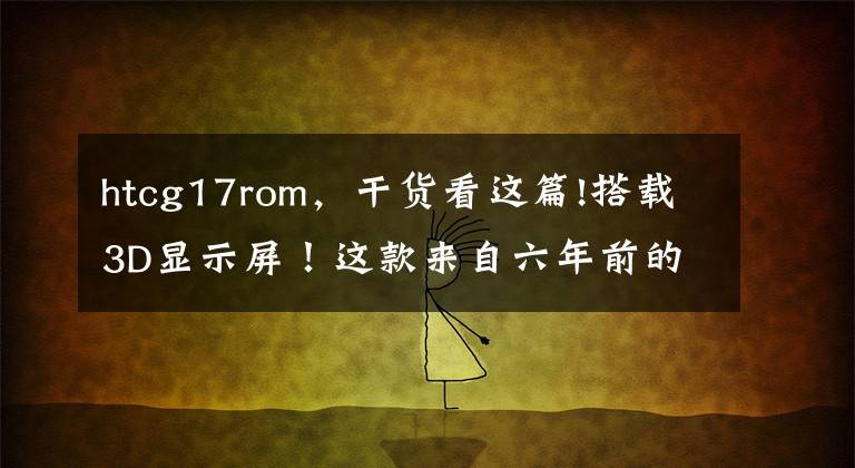 htcg17rom，干貨看這篇!搭載3D顯示屏！這款來(lái)自六年前的“雙攝手機(jī)”，你用過(guò)嗎？