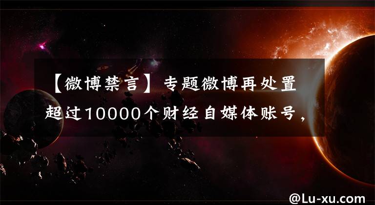 【微博禁言】專(zhuān)題微博再處置超過(guò)10000個(gè)財(cái)經(jīng)自媒體賬號(hào)，禁言3個(gè)月起