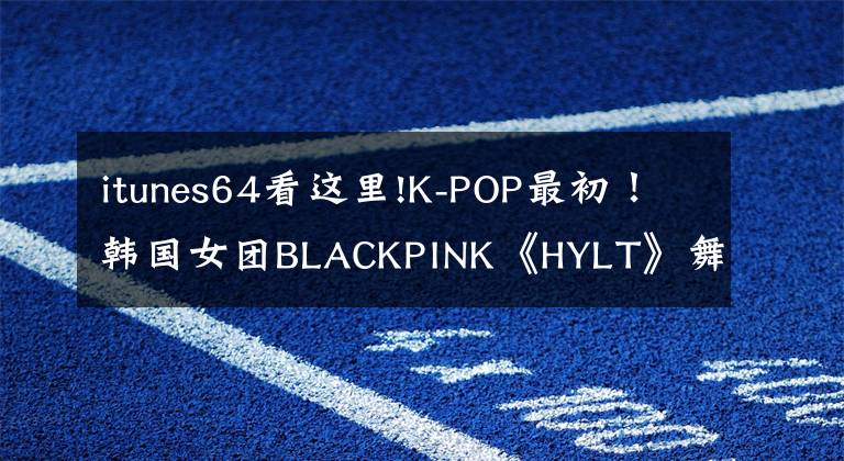 itunes64看這里!K-POP最初！韓國女團(tuán)BLACKPINK《HYLT》舞蹈視頻點(diǎn)擊率突破8億