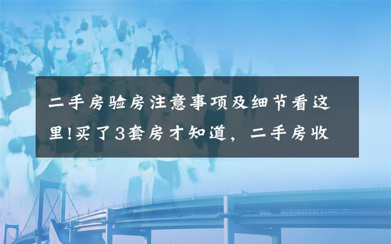 二手房驗(yàn)房注意事項(xiàng)及細(xì)節(jié)看這里!買了3套房才知道，二手房收房驗(yàn)房竟然有這些坑！看完能省好幾萬