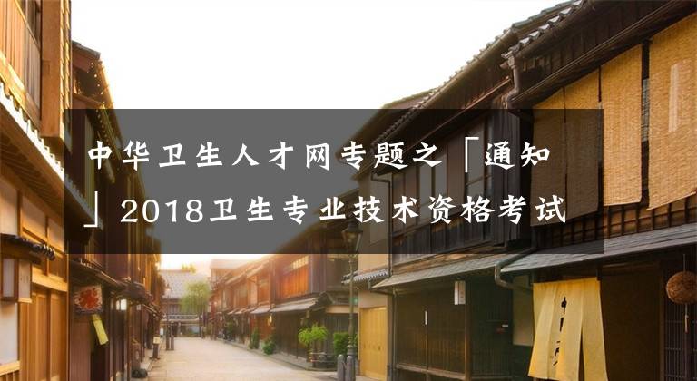 中華衛(wèi)生人才網(wǎng)專題之「通知」2018衛(wèi)生專業(yè)技術(shù)資格考試成績(jī)單打印入口開通！