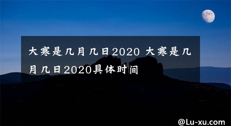 大寒是幾月幾日2020 大寒是幾月幾日2020具體時(shí)間