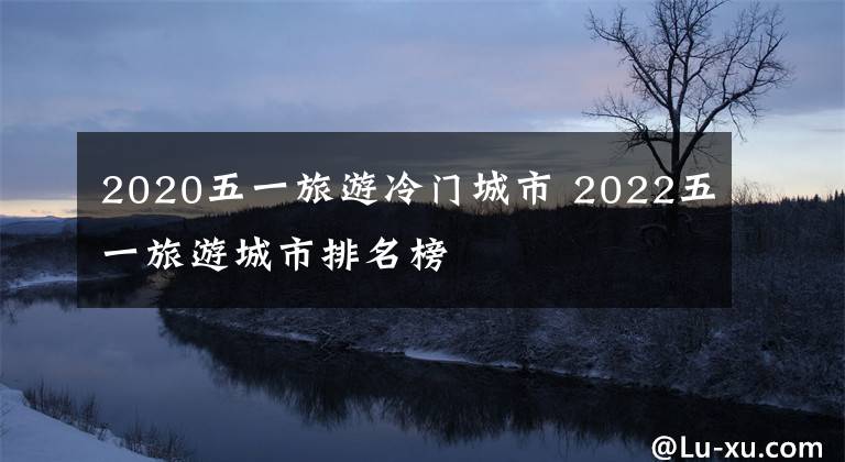 2020五一旅游冷門城市 2022五一旅游城市排名榜