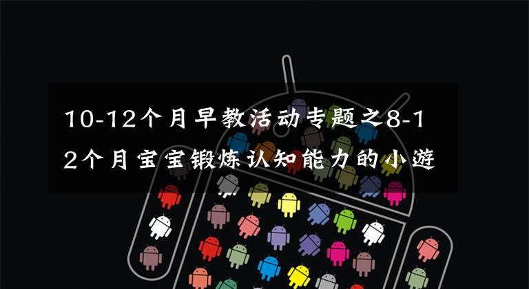 10-12個(gè)月早教活動專題之8-12個(gè)月寶寶鍛煉認(rèn)知能力的小游戲