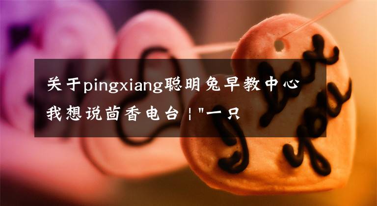 關于pingxiang聰明兔早教中心我想說茴香電臺 | "一只雞，二會飛？"伴你長大的方言童謠，還記得多少？