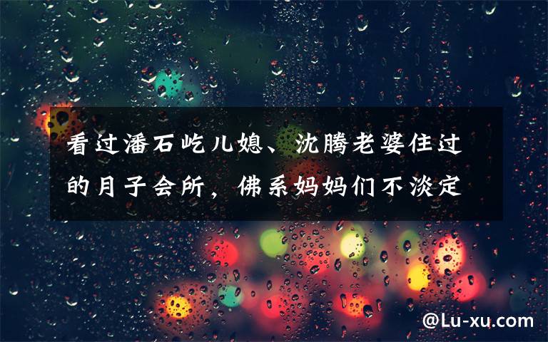 看過(guò)潘石屹兒媳、沈騰老婆住過(guò)的月子會(huì)所，佛系媽媽們不淡定了……