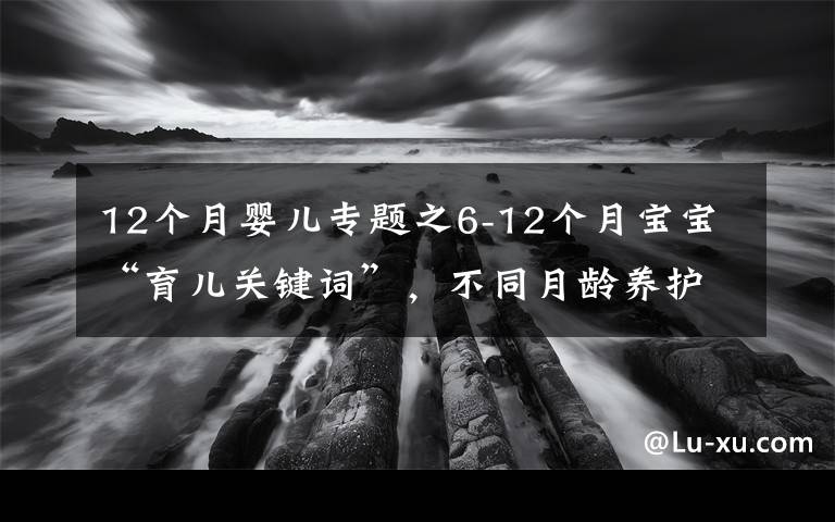 12個(gè)月嬰兒專題之6-12個(gè)月寶寶“育兒關(guān)鍵詞”，不同月齡養(yǎng)護(hù)重點(diǎn)及建議，收藏