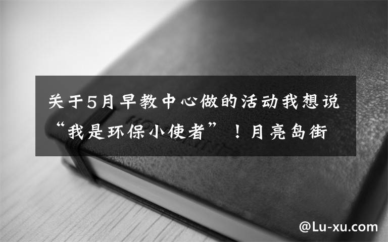 關(guān)于5月早教中心做的活動我想說“我是環(huán)保小使者”！月亮島街道金瑞社區(qū)開展環(huán)保早教活動