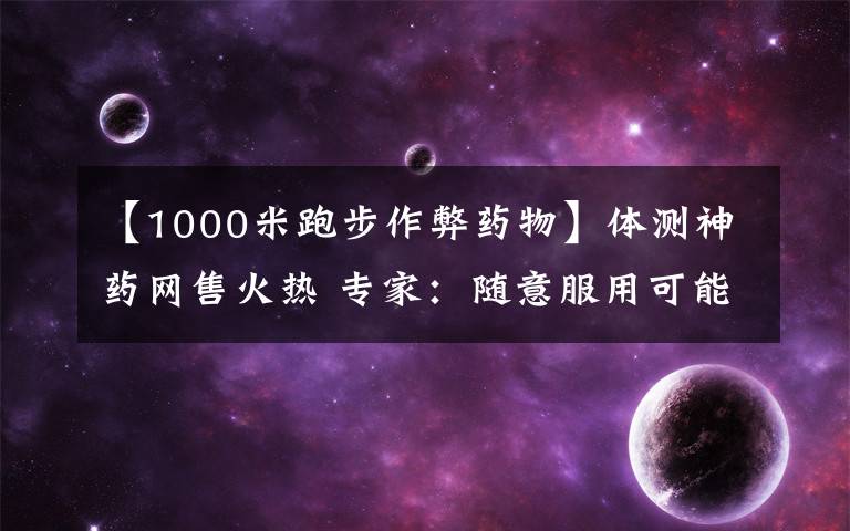 【1000米跑步作弊藥物】體測神藥網(wǎng)售火熱 專家：隨意服用可能導(dǎo)致猝死